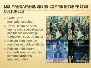 LES MANGAFANSUBBERS COMME INTERPRÈTES
CULTURELS






Pratique de
mangafansubbing
Travail d’équipe dans
teams avec spécialisation
des tâches (encodage,
traduction, sous-titrage…)
Rôle de béta-testeurs
marchés et publics tolérés
Rôle de médiateurs
culturels avec sous-titres
comme partitions
interculturelles

 