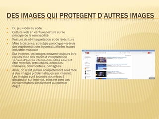 DES IMAGES QUI PROTEGENT D’AUTRES IMAGES









Du jeu vidéo au code
Culture web en écriture/lecture sur le
principe de la remixabilité
Posture de ré-interprétation et de ré-écriture
Mise à distance, stratégie parodique vis-à-vis
des représentations hypersexualisées issues
industrie musicale
Sur internet, les images peuvent toujours être
reçues avec des traces d’interprétation
venues d’autres internautes. Elles peuvent
être retitrées, retouchées, annotées,
remixées, commentées, partagées.
Ainsi, on n’est jamais complètement seul face
à des images problématiques sur internet.
Les images sont toujours soumises à
discussion sur internet, elles ne sont pas
consommables simplement au premier
degré.

 