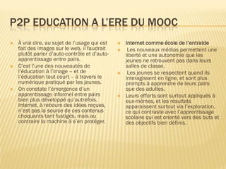 P2P EDUCATION A L’ERE DU MOOC






À vrai dire, au sujet de l’usage qui est
fait des images sur le web, il faudrait
plutôt parler d’auto-contrôle et d’autoapprentissage entre pairs.
C’est l’une des nouveautés de
l’éducation à l’image – et de
l’éducation tout court – à travers le
numérique pratiqué par les jeunes.
On constate l’émergence d’un
apprentissage informel entre pairs
bien plus développé qu’autrefois.
Internet, à rebours des idées reçues,
n’est pas la source de ces contenus
choquants tant fustigés, mais au
contraire la machine à s’en protéger.









Internet comme école de l’entraide
Les nouveaux médias permettent une
liberté et une autonomie que les
jeunes ne retrouvent pas dans leurs
salles de classe.
Les jeunes se respectent quand ils
interagissent en ligne, et sont plus
prompts à apprendre de leurs pairs
que des adultes.
Leurs efforts sont surtout appliqués à
eux-mêmes, et les résultats
apparaissent surtout via l’exploration,
ce qui contraste avec l’apprentissage
scolaire qui est orienté vers des buts et
des objectifs bien définis.

 