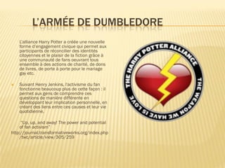 L’ARMÉE DE DUMBLEDORE
L’alliance Harry Potter a créée une nouvelle
forme d’engagement civique qui permet aux
participants de réconcilier des identités
citoyennes et le plaisir de la fiction grâce à
une communauté de fans oeuvrant tous
ensemble à des actions de charité, de dons
de livres, de porte à porte pour le mariage
gay etc.


Suivant Henry Jenkins, l'activisme du fan
fonctionne beaucoup plus de cette façon : il
permet aux gens de comprendre ces
questions de manière différente en
développant leur implication personnelle, en
créant des liens entre ces causes et leur vie
quotidienne.

“Up, up, and away! The power and potential
of fan activism”
http://journal.transformativeworks.org/index.php
/twc/article/view/305/259

 