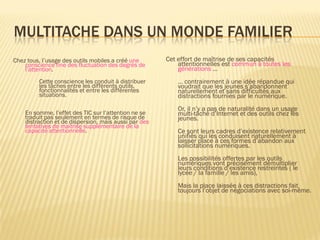 MULTITACHE DANS UN MONDE FAMILIER
Chez tous, l’usage des outils mobiles a créé une
conscience fine des fluctuation des degrés de
l’attention.

Cette conscience les conduit à distribuer
les tâches entre les différents outils,
fonctionnalités et entre les différentes
situations.
En somme, l’effet des TIC sur l’attention ne se
traduit pas seulement en termes de risque de
distraction et de dispersion, mais aussi par des
tentatives de maitrise supplémentaire de la
capacité attentionnelle.

Cet effort de maîtrise de ses capacités
attentionnelles est commun à toutes les
générations …
… contrairement à une idée répandue qui
voudrait que les jeunes s’abandonnent
naturellement et sans difficultés aux
distractions fournies par le numérique.

Or, il n’y a pas de naturalité dans un usage
multi-tâche d’Internet et des outils chez les
jeunes.
Ce sont leurs cadres d’existence relativement
unifiés qui les conduisent naturellement à
laisser place à ces formes d’abandon aux
sollicitations numériques.
Les possibilités offertes par les outils
numériques vont précisément démultiplier
leurs conditions d’existence restreintes ( le
lycée / la famille / les amis),
Mais la place laissée à ces distractions fait
toujours l’objet de négociations avec soi-même.

 