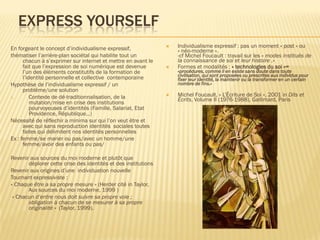 EXPRESS YOURSELF
En forgeant le concept d’individualisme expressif,
thématiser l’arrière-plan sociétal qui habilite tout un
chacun à s’exprimer sur internet et mettre en avant le
fait que l’expression de soi numérique est devenue
l’un des éléments constitutifs de la formation de
l’identité personnelle et collective contemporaine
Hypothèse de l’individualisme expressif / un
problème/une solution
1.
Contexte de dé-traditionnalisation, de la
mutation/mise en crise des institutions
pourvoyeuses d’identités (Famille, Salariat, Etat
Providence, République…)
Nécessité de réflechir a minima sur qui l’on veut être et
avec qui sans reproduction identités sociales toutes
faites qui délimitent nos identités personnelles
Ex : femme/se marier ou pas/avec un homme/une
femme/avoir des enfants ou pas/
Revenir aux sources du moi moderne et plutôt que
déplorer cette crise des identités et des institutions
Revenir aux origines d’une individuation nouvelle
Tournant expressiviste :
« Chaque être a sa propre mesure » (Herder cité in Taylor,
Aux sources du moi moderne, 1999 )
« Chacun d’entre nous doit suivre sa propre voie ;
obligation à chacun de se mesurer à sa propre
originalité » (Taylor, 1999).







Individualisme expressif : pas un moment « post » ou
« néo-moderne ».
-cf Michel Foucault : travail sur les « modes institués de
la connaissance de soi et leur histoire .»
Formes et modalités : « technologies du soi »=
«procédures, comme il en existe sans doute dans toute
civilisation, qui sont proposées ou prescrites aux individus pour
fixer leur identité, la maintenir ou la transformer en un certain
nombre de fins.»

Michel Foucault, « L’Écriture de Soi », 2001 in Dits et
Écrits, Volume II (1976-1988), Gallimard, Paris

 