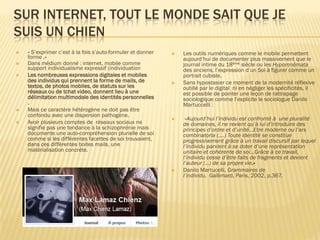 SUR INTERNET, TOUT LE MONDE SAIT QUE JE
SUIS UN CHIEN







« S’exprimer c’est à la fois s’auto-formuler et donner
forme .»
Dans médium donné : internet, mobile comme
support individualisme expressif (individuation
Les nombreuses expressions digitales et mobiles
des individus qui prennent la forme de mails, de
textos, de photos mobiles, de statuts sur les
réseaux ou de tchat video, donnent lieu à une
délimitation multimodale des identités personnelles
.
Mais ce caractère hétérogène ne doit pas être
confondu avec une dispersion pathogène.
Avoir plusieurs comptes de réseaux sociaux ne
signifie pas une tendance à la schizophrénie mais
documente une auto-compréhension plurielle de soi
comme si les différentes facettes de soi trouvaient,
dans ces différentes boites mails, une
matérialisation concrète.









Les outils numériques comme le mobile permettent
aujourd’hui de documenter plus massivement que le
journal intime du 18ème siècle ou les Hypomnêmata
des anciens, l’expression d’un Soi à figurer comme un
portrait cubiste.
Sans hypostasier ce moment de la modernité réflexive
outillé par le digital ni en négliger les spécificités, il
est possible de pointer une leçon de rattrapage
sociologique comme l’explicite le sociologue Danilo
Martuccelli :
«Aujourd’hui l’individu est confronté à une pluralité
de domaines, il ne revient qu’à lui d’introduire des
principes d’ordre et d’unité…Etre moderne ou l’ars
combinatoria (….) Toute identité se constitue
progressivement grâce à un travail discursif par lequel
l’individu parvient à se doter d’une représentation
unitaire et cohérente de soi…Grâce à ce travail,
l’individu cesse d’être faits de fragments et devient
l’auteur (…) de sa propre vie.»
Danilo Martucelli, Grammaires de
l’individu, Gallimard, Paris, 2002, p.367.

 