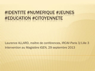 #IDENTITE #NUMERIQUE #JEUNES
#EDUCATION #CITOYENNETE

Laurence ALLARD, maître de conférences, IRCAV-Paris 3/Lille 3
Intervention au Magistère IGEN, 29 septembre 2013

 
