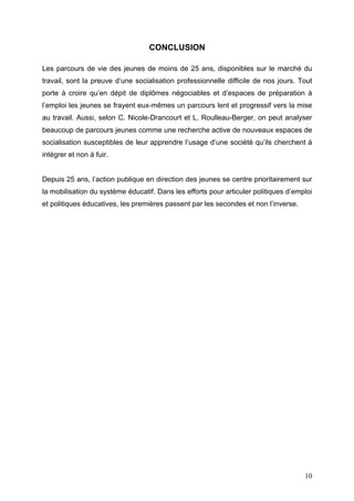 CONCLUSION

Les parcours de vie des jeunes de moins de 25 ans, disponibles sur le marché du
travail, sont la preuve d’une socialisation professionnelle difficile de nos jours. Tout
porte à croire qu’en dépit de diplômes négociables et d’espaces de préparation à
l’emploi les jeunes se frayent eux-mêmes un parcours lent et progressif vers la mise
au travail. Aussi, selon C. Nicole-Drancourt et L. Roulleau-Berger, on peut analyser
beaucoup de parcours jeunes comme une recherche active de nouveaux espaces de
socialisation susceptibles de leur apprendre l’usage d’une société qu’ils cherchent à
intégrer et non à fuir.


Depuis 25 ans, l’action publique en direction des jeunes se centre prioritairement sur
la mobilisation du système éducatif. Dans les efforts pour articuler politiques d’emploi
et politiques éducatives, les premières passent par les secondes et non l’inverse.




                                                                                     10
 