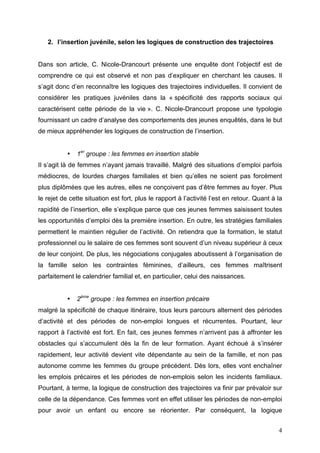 2. l’insertion juvénile, selon les logiques de construction des trajectoires


Dans son article, C. Nicole-Drancourt présente une enquête dont l’objectif est de
comprendre ce qui est observé et non pas d’expliquer en cherchant les causes. Il
s’agit donc d’en reconnaître les logiques des trajectoires individuelles. Il convient de
considérer les pratiques juvéniles dans la « spécificité des rapports sociaux qui
caractérisent cette période de la vie ». C. Nicole-Drancourt propose une typologie
fournissant un cadre d’analyse des comportements des jeunes enquêtés, dans le but
de mieux appréhender les logiques de construction de l’insertion.


           •   1er groupe : les femmes en insertion stable
Il s’agit là de femmes n’ayant jamais travaillé. Malgré des situations d’emploi parfois
médiocres, de lourdes charges familiales et bien qu’elles ne soient pas forcément
plus diplômées que les autres, elles ne conçoivent pas d’être femmes au foyer. Plus
le rejet de cette situation est fort, plus le rapport à l’activité l’est en retour. Quant à la
rapidité de l’insertion, elle s’explique parce que ces jeunes femmes saisissent toutes
les opportunités d’emploi dès la première insertion. En outre, les stratégies familiales
permettent le maintien régulier de l’activité. On retiendra que la formation, le statut
professionnel ou le salaire de ces femmes sont souvent d’un niveau supérieur à ceux
de leur conjoint. De plus, les négociations conjugales aboutissent à l’organisation de
la famille selon les contraintes féminines, d’ailleurs, ces femmes maîtrisent
parfaitement le calendrier familial et, en particulier, celui des naissances.


           •   2ème groupe : les femmes en insertion précaire
malgré la spécificité de chaque itinéraire, tous leurs parcours alternent des périodes
d’activité et des périodes de non-emploi longues et récurrentes. Pourtant, leur
rapport à l’activité est fort. En fait, ces jeunes femmes n’arrivent pas à affronter les
obstacles qui s’accumulent dès la fin de leur formation. Ayant échoué à s’insérer
rapidement, leur activité devient vite dépendante au sein de la famille, et non pas
autonome comme les femmes du groupe précédent. Dès lors, elles vont enchaîner
les emplois précaires et les périodes de non-emplois selon les incidents familiaux.
Pourtant, à terme, la logique de construction des trajectoires va finir par prévaloir sur
celle de la dépendance. Ces femmes vont en effet utiliser les périodes de non-emploi
pour avoir un enfant ou encore se réorienter. Par conséquent, la logique


                                                                                            4
 