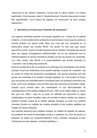 ressources et les mêmes contraintes n’auront pas le même impact ni la même
signification. C’est pourquoi, selon C. Nicole-Drancourt, l’insertion des jeunes ne peut
être appréhendée « qu’à travers les logiques de construction de leurs propres
trajectoires ».


   3. Que fait-on en France pour l’insertion de ces jeunes ?


Les espaces d’activités juvéniles n’ont jamais appartenu au « noyau dur du salariat
moderne » et la nouvelle donne productive et économique n’ouvre pas les portes du
marché primaire aux jeunes actifs. Mais ceci n’est pas une nouveauté ou un
phénomène propre aux années 80-90 : les jeunes ne sont pas plus exclus
aujourd’hui qu’hier. Aussi la société française tend à mobiliser l’ensemble des jeunes
dans une logique d’engagement professionnelle, soit en les scolarisant soit en
institutionnalisant en termes d’activité la position de tous les jeunes non scolarisés.
L’un dans l’autre, cela aboutit à la quasi-disparition des jeunes recensés en
« inactivité » dès le début des années 80.
Dans les années 80 et 90, au moment où le chômage et la diversification des formes
d’emploi minent les fondements de la société salariale, le jeune dit « précaire » est
au centre de toutes les recherches sociologiques. Ces jeunes précaires sont des
jeunes non scolarisés et en situation d’emploi atypique. Or, il est évident là encore
que ces jeunes sont quantitativement minoritaires dans une jeunesse (entendons par
là les 12-25 ans) mobilisée à plus de 60% dans des structures de formation initiale,
d’autant qu’on connaît alors une massification et une démocratisation de
l’enseignement et des projets politiques tel que « 80% d’une classe d’âge au niveau
bac pour l’an 2000 ». Cela dit, le jeune en difficulté est aujourd’hui la figure
emblématique du jeune travailleur dans une société en pleine mutation qui casse le
système d’emploi unique de la société salariale classique au profit d’un système
d’emplois pluriels qui multiplie les emplois tremplins et les emplois satellites aux
marges de l’emploi classique.
Les marchés réservent leurs meilleurs emplois, en matière de stabilité, de salaires,
de conditions de travail et d’avantages sociaux, à quelques uns. Pour les jeunes, le
préjudice se traduit par proportionnellement moins d’emplois classiques et plus
d’embauche sur des espaces « d’emploi spécifique ».



                                                                                      6
 