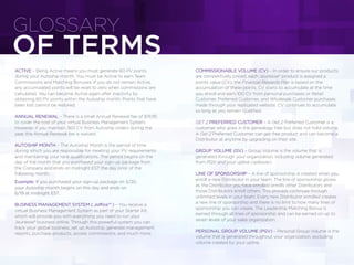 ACTIVE – Being Active means you must generate 60 PV points
during your Autoship month. You must be Active to earn Team
Commissions and Matching Bonuses. If you do not remain Active,
any accumulated points will be reset to zero when commissions are
calculated. You can become Active again after inactivity by
obtaining 60 PV points within the Autoship month. Points that have
been lost cannot be restored.
ANNUAL RENEWAL – There is a small Annual Renewal fee of $19.95
to cover the cost of your virtual Business Management System.
However, if you maintain 360 CV from Autoship orders during the
year, the Annual Renewal fee is waived.
AUTOSHIP MONTH – The Autoship Month is the period of time
during which you are responsible for meeting your PV requirements
and maintaining your rank qualiﬁcations. The period begins on the
day of the month that you purchased your sign-up package from
the Company and ends on midnight EST the day prior of the
following month.
Example: If you purchased your sign-up package on 5/20,
your Autoship month begins on this day and ends on
6/19 at midnight EST.
BUSINESS MANAGEMENT SYSTEM ( Joffice™ ) – You receive a
virtual Business Management System as part of your Starter Kit,
which will provide you with everything you need to run your
Jeunesse® business online. Through this powerful system you can
track your global business, set up Autoship, generate management
reports, purchase products, access commissions, and much more.
COMMISSIONABLE VOLUME (CV) – In order to ensure our products
are competitively priced, each Jeunesse® product is assigned a
points value (CV); the Financial Rewards Plan is based on the
accumulation of these points. CV starts to accumulate at the time
you enroll and earn 100 CV from personal purchases or Retail
Customer, Preferred Customer, and Wholesale Customer purchases
made through your replicated website. CV continues to accumulate
so long as you remain Qualiﬁed.
GET 2 PREFERRED CUSTOMER – A Get 2 Preferred Customer is a
customer who goes in the genealogy tree but does not hold volume.
A Get 2 Preferred Customer can get free product and can become a
Distributor at anytime by upgrading on their site.
GROUP VOLUME (GV) – Group Volume is the volume that is
generated through your organization, including volume generated
from PGV and your upline (spillover).
LINE OF SPONSORSHIP – A line of sponsorship is created when you
enroll a new Distributor in your team. The line of sponsorship grows
as the Distributor you have enrolled enrolls other Distributors and
those Distributors enroll others. This process continues through
unlimited levels in your team. Every new Distributor enrolled creates
a new line of sponsorship and there is no limit to how many lines of
sponsorship you can create. The Leadership Matching Bonus is
earned through all lines of sponsorship and can be earned on up to
seven levels of your sales organization.
PERSONAL GROUP VOLUME (PGV) – Personal Group Volume is the
volume that is generated throughout your organization, excluding
volume created by your upline.
OF TERMS
GLOSSARY
 