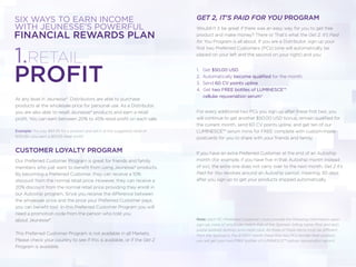 WITH JEUNESSE’S POWERFUL
SIX WAYS TO EARN INCOME
FINANCIAL REWARDS PLAN
At any level in Jeunesse®, Distributors are able to purchase
products at the wholesale price for personal use. As a Distributor,
you are also able to resell Jeunesse® products and earn a retail
proﬁt. You can earn between 20% to 45% retail proﬁt on each sale.
Example: You pay $83.95 for a product and sell it at the suggested retail of
$134.95—you earn a $51.00 retail proﬁt!
CUSTOMER LOYALTY PROGRAM
Our Preferred Customer Program is great for friends and family
members who just want to beneﬁt from using Jeunesse® products.
By becoming a Preferred Customer, they can receive a 10%
discount from the normal retail price. However, they can receive a
20% discount from the normal retail price providing they enroll in
our Autoship program. Since you receive the difference between
the wholesale price and the price your Preferred Customer pays,
you can beneﬁt too! In this Preferred Customer Program you will
need a promotion code from the person who told you
about Jeunesse®.
This Preferred Customer Program is not available in all Markets.
Please check your country to see if this is available, or if the Get 2
Program is available.
1.RETAIL
PROFIT
GET 2, IT'S PAID FOR YOU PROGRAM
Wouldn’t it be great if there was an easy way for you to get free
product and make money? There is! That’s what the Get 2, It’s Paid
for You Program is all about. If you are a Distributor, sign up your
ﬁrst two Preferred Customers (PCs) (one will automatically be
placed on your left and the second on your right) and you:
1. Get $50.00 USD
2. Automatically become qualified for the month
3. Send 60 CV points upline
4. Get two FREE bottles of LUMINESCE™
cellular rejuvenation serum*
For every additional two PCs you sign up after these ﬁrst two, you
will continue to get another $50.00 USD bonus, remain qualiﬁed for
the current month, send 60 CV points upline, and get ten of our
LUMINESCE™ serum minis for FREE complete with custom-made
postcards for you to share with your friends and family.
If you have an extra Preferred Customer at the end of an Autoship
month (for example, if you have ﬁve in that Autoship month instead
of six), the extra one does not carry over to the next month. Get 2 It’s
Paid for You revolves around an Autoship period: meaning, 30 days
after you sign up to get your products shipped automatically.
Note: Each PC (Preferred Customer) must provide the following information upon
sign-up, none of which can match that of the Sponsor: billing name (ﬁrst and last),
postal address (entire), and credit card. All three of these items must be different
from the Sponsor's. For EVERY month these ﬁrst two PCs reorder their product,
you will get your two FREE bottles of LUMINESCE™ cellular rejuvenation serum!
 
