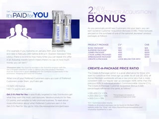 As you personally enroll new Customers into your team, you can
earn lucrative Customer Acquisition Bonuses (CAB). These bonuses
are paid on the purchase of one of the optional Jeunesse® product
packages as follows:
CREATE-A-PACKAGE PRICE RATIO
The Create-A-Package option is a great alternative for those who
want to customize their initial sign up order. As of July 20, 2012, all
Active Members worldwide will see a new price ratio that is more
consistent with our regular sign up packages—65% rather than the
previous 60% of individual product Commissionable Volume (CV).
The Create-A-Package Customer Acquisition Bonus (CAB)
percentages will remain the same, as follows*:
• 100–200 CV = 10%
• 200–300 CV = 12%
• 300 CV+ = 15%
*CV = Commissionable Volume
†Details on all product packages can be found on the Back Office
website under the “Shop” tab: https://backoffice.jeunesseglobal.com/
‡(Autoship Qualified for a year.
2.
BONUS
(For example, if you Autoship on January 25th, your Autoship
end-date is February 24th before 8:30 p.m. [Eastern Standard Time,
USA].) There is no limit to how many times you can repeat this offer
in an Autoship month—which means there’s no cap on how much
money you can earn.*
*Promotion rules: You must be enrolled in the Autoship program with the
Get 2 Program selected in order to receive your free product! Members
must be Active and in good standing with the Company to participate in the
promotion. Shipping and taxes not included.
When one of your Preferred Customers signs up a pair of Preferred
Customers under them, you’ll also get:
• A $25 USD bonus
• 60 CV points sent upline
Get 2 It’s Paid for You is speciﬁcally targeted to help Distributors get
what they want the most: cash bonuses, fabulous products for free,
CV points, and samples to help promote business. To read about
more information about what Preferred Customers earn in the
Get 2 It’s Paid for You, go to: http://jeunesseglobal.com/get2.aspx.
NEW
CUSTOMER ACQUISITION
PRODUCT PACKAGE:
BASIC PACKAGE†
SUPREME PACKAGE†
JUMBO PACKAGE†
1 YEAR JUMBO PACKAGE‡
AMBASSADOR PACKAGE†
CREATE-A-PACKAGE
CV*
100
300
400
400
500
LOOK BELOW FOR INFO
CAB
$25
$100
$200
$200
$250
*Percentages are based on
created package price total
 