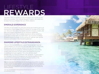 REWARDS
LIFESTYLE
Jeunesse® wants to reward you and recognize your success as you
build your business. Our Lifestyle Rewards Program will enable you
to enjoy the luxury lifestyle that your efforts deserve.
EMERALD EXPERIENCE
The best just got better! You and your spouse are invited to join us at
the luxurious Grand Wailea Resort in Hawaii for ﬁve days of fun in the
sun. Wine and dine with other leaders and the Company owners, and
learn from experts and leaders at our exclusive Leadership
Development Event. This incredible experience will be something
you’ll want to share with your entire team. You must be a Qualiﬁed
Emerald Director for three months during the calendar year and be
Active to participate in the Emerald Experience.*
DIAMOND LIFESTYLE EXTRAVAGANZA
This is it—the Diamond lifestyle is yours! You’ve earned it and we
want to reward you not just once, but year after year! As a Diamond
Director, you and your spouse will join us on our annual six-day
Diamond Lifestyle Extravaganza. We’ll be heading to some of the
world’s most exclusive ﬁve-star resorts and experiencing some
incredible adventures together. This is the ultimate dream
lifestyle—life as a Diamond Director with Jeunesse®. To participate in
the Diamond Lifestyle Extravaganza, you must be qualiﬁed at the
Diamond Director level for a minimum of three months in the
calendar year and be Active in the business.
Note: You must meet the qualifications for each trip 60 days prior to attend. You will be
notified in writing that you are qualified. You must be actively building your Jeunesse®
business and be a Jeunesse® member in good standing. All trips are non-refundable and
non-transferable. Spouse is defined as one’s husband or wife. No cash substitutes are
allowed. These trips are designed to promote learning experiences, team building and
leadership bonding.
*You may only participate in this experience the first year you meet
the qualification criteria.
 