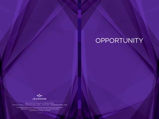 OPPORTUNITY
REV. 2-2015
Made in the U.S.A. exclusively for JEUNESSE GLOBAL
650 Douglas Avenue | Altamonte Springs, FL 32714 | 407-215-7414 | J E U N E S S E G LO B A L .C O M
The statements contained herein have not been evaluated by the Food and Drug Administration.
These products are not intended to diagnose, treat, cure, or prevent any disease.
Not all products are available in all markets.
 