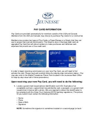 PAY CARD INFORMATION
Pay Cards are provided automatically for members outside of the USA and Canada.
Members from the USA and Canada may choose to purchase Pay Cards for a nominal fee.
Members may receive two types of Pay Cards–a PowerCheque or a Gkard–that they can
use to access their earned commissions. The Gkard is also a Visa logo debit card–an
upgraded Pay Card that will allow members to make purchases and withdraw cash
anywhere they would use a Visa credit card.
In order to begin receiving commissions on your new Pay Card, you will need to first
activate the card. Please read and carefully follow the step-by-step instructions below. (You
may also refer to the Wallet Procedures Power Point located in the Jeunesse Back Office
for step-by step visual aid of these procedures.)
Upon receiving your new Pay Card, you will need to do the following:
1. Locate a government issued picture identification card (ID). Examples of an
acceptable card are: a government issued identity card, a passport, or a government
issued driver's license with a photo. (We are required to obtain this identification to
be compliant with the Know Your Customer [KYC] banking regulations.) The picture
ID you submit must contain the following information:
• Name
• Photo
• Date of Birth
• Signature
NOTE: Sometimes the signature is sometimes located on a second page (or back
 