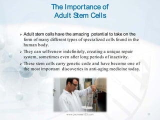 The Importance of
                   Adult Stem Cells

   Adult stem cells have the amazing potential to take on the
    form of many different types of specialized cells found in the
    human body.
   They can self-renew indefinitely, creating a unique repair
    system, sometimes even after long periods of inactivity.
   These stem cells carry genetic code and have become one of
    the most important discoveries in anti-aging medicine today.




                          www.jeunesse123.com                        11
 