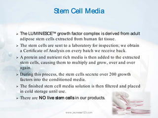 Stem Cell Media


   The LUMINESCE™ growth factor complex is derived from adult
    adipose stem cells extracted from human fat tissue.
   The stem cells are sent to a laboratory for inspection; we obtain
    a Certificate of Analysis on every batch we receive back.
   A protein and nutrient rich media is then added to the extracted
    stem cells, causing them to multiply and grow, over and over
    again.
   During this process, the stem cells secrete over 200 growth
    factors into the conditioned media.
   The finished stem cell media solution is then filtered and placed
    in cold storage until use.
   There are NO live stem cells in our products.


                            www.jeunesse123.com                         13
 