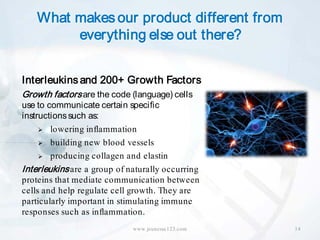 What makes our product different from
         everything else out there?


Interleukins and 200+ Growth Factors
Growth factors are the code (language) cells
use to communicate certain specific
instructions such as:
      lowering inflammation

      building new blood vessels

      producing collagen and elastin

Interleukins are a group of naturally occurring
proteins that mediate communication between
cells and help regulate cell growth. They are
particularly important in stimulating immune
responses such as inflammation.
                             www.jeunesse123.com   14
 