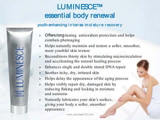 LUMINESCE™
    essential body renewal
youth-enhancing i n ten se m oi stu r e r ecover y

   Offers long-lasting antioxidant protection and helps
    combats photoaging
   Helps naturally maintain and restore a softer, smoother,
    more youthful skin texture
   Reconditions thirsty skin by stimulating microcirculation
    and accelerating the natural healing process
   Enhances single and double strand DNA repair
   Soothes itchy, dry, irritated skin
   Helps delay the appearance of the aging process
   Helps visibly repair dry, damaged skin by
    reducing flaking and locking in moisture
    and nutrients
   Naturally lubricates your skin’s surface,
    giving your body a softer, smoother
    appearance
                 www.jeunesse123.com                            21
 