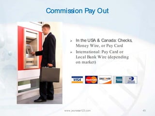 Commission Pay Out



            In the USA & Canada: Checks,
             Money Wire, or Pay Card
            International: Pay Card or
             Local Bank Wire (depending
             on market)




     www.jeunesse123.com                    45
 