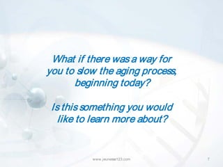 What if there was a way for
you to slow the aging process,
      beginning today?

 Is this something you would
   like to learn more about?


          www.jeunesse123.com    7
 