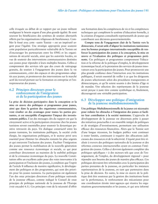 Aller de l’avant : Politiques et institutions pour l’inclusion des jeunes | 81 
celle évoquée au début de ce rapport par un jeune militant 
soulignant le besoin urgent d’une plus grande égalité. Ils sont 
souvent les bénéficiaires des systèmes de soutien alternatifs 
offerts par les organisations religieuses de bienfaisance. Com-bler 
le fossé avec cette «autre Tunisie » est un impératif ur-gent 
pour l’égalité. Une stratégie appropriée pour soutenir 
cette population particulièrement vulnérable de la Tunisie est 
d’encourager les partenariats entre les ONG et les organi-sations 
de sécurité sociale, ainsi que les autorités locales, en 
vue de soutenir des interventions communautaires destinées 
aux jeunes pour répondre à leurs multiples besoins. Celles-ci 
comprennent des services tels que des cours de rattrapage 
gratuits, du soutien à l’engagement des jeunes dans la vie 
communautaire, créer des espaces et des programmes adap-tés 
aux jeunes, et promouvoir des interventions sur le marché 
actif du travail portant sur la formation en entreprise et l’en-trepreneuriat 
des jeunes. 
6.2 Principes directeurs pour le 
renforcement de l’intégration 
et de la participation des jeunes 
La prise de décision participative dans la conception et la 
mise en oeuvre des politiques et programmes pour jeunes, 
ainsi que dans la gestion des organismes communautaires, 
vont résulter en des avantages pour toutes les parties pre-nantes, 
et est susceptible d’augmenter l’impact des investis-sements 
publics. L’un des messages clés du rapport est que la 
citoyenneté active et la participation citoyenne chez les jeunes 
tunisiens seront essentielles pour soutenir la dynamique po-sitive 
retrouvée du pays. Un dialogue constructif entre les 
jeunes tunisiens, les institutions publiques, la société civile 
élargie, les organisations politiques, et le secteur privé sera 
essentiel pour éliminer les obstacles restants les plus urgents 
et qui entravent l’inclusion des jeunes. Faciliter l’intégration 
des jeunes permet la mobilisation de la nouvelle génération 
comme une ressource économique et sociale, ce qui peut 
contribuer directement au maintien de la stabilité politique 
et de la croissance économique du pays. La nouvelle Consti-tution 
offre un excellent cadre pour des voies innovantes à la 
participation et l’inclusion des jeunes, à condition que l’esprit 
de l’article 8 influence de manière significative, le développe-ment 
des politiques et des programmes, qui sont des priori-tés 
pour les jeunes tunisiens. La participation est également 
l’un des onze principes directeurs d’une politique nationale 
de la jeunesse efficace, comme indiqué le Conseil de onze 
principes de politique nationale de la jeunesse de l’Europe 
(voir encadré 6.1). Ces principes vont de la nécessité d’offrir 
une formation dans les compétences de vie et les compétences 
techniques qui complètent le système d’éducation formelle, à 
la création d’organes consultatifs représentatifs de jeunes qui 
contribuent aux décisions gouvernementales 
Compte tenu de l’engagement clair de la Tunisie vers la 
démocratie, il serait utile d’aligner les institutions tunisiennes 
avec les bonnes pratiques internationales susceptibles de ren-forcer 
la participation des jeunes à la conception, la mise en 
oeuvre et l’évaluation des politiques et programmes perti-nents. 
Ces politiques et programmes comprennent l’éduca-tion 
et la réforme de la politique d’emploi, le développement 
économique local, et la prestation des services de jeunes inno-vateurs 
avec la participation des jeunes. Pour promouvoir une 
plus grande confiance dans l’interaction avec les institutions 
publiques, il serait essentiel de veiller à ce que les dirigeants 
de jeunes sélectionnés selon des procédures transparentes et 
démocratiques, et qu’ils soient soumis à des limites d’âge et 
de mandat. Une sélection des représentants de la jeunesse 
serait perçue à juste titre comme symbolique et, finalement, 
découragerait une véritable participation. 
6.3 Développer une politique d’intégration 
de la jeunesse multidimensionnelle 
Une politique Multidimensionnelle de la jeunes est nécessaire 
pour réduire les obstacles à l’intégration des jeunes et facili-ter 
leur contribution à la société tunisienne. L’approche de 
développement de la jeunesse est désormais prête à passer 
des initiatives ponctuelles à un ensemble intégré de politiques 
et de stratégies d’investissement, permettant une utilisation 
efficace des ressources financières. Alors que la Tunisie sort 
d’une longue récession, les budgets publics vont continuer 
à rester limités, continuant à requérir des allocations judi-cieuses 
des ressources et de la sélectivité. L’équité peut être ré-alisée 
à travers des politiques nationales de la jeunesse et des 
réformes connexes intersectorielles ayant en commun l’inté-gration 
des jeunes. Celles-ci devront également compléter des 
politiques spécifiques – à des secteurs tels que ceux de l’en-seignement, 
de l’emploi, du développement régional – pour 
répondre aux besoins des jeunes de manière plus efficace. Ces 
politiques devraient être reformulées avec la participation des 
parties prenantes de la jeunesse, en particulier les instances 
représentatives de la jeunesse, en tant que partenaires dans 
la prise de décision. En outre, la mise en oeuvre de la poli-tique 
doit être soutenue par la gestion des institutions basée 
sur la performance, le renforcement des mécanismes pour 
une coordination étroite inter-agences qui réunira les orga-nisations 
gouvernementales et les jeunes, et qui sera informé 
 