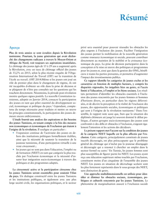 xiii 
Résumé 
Aperçu 
Plus de trois années se sont écoulées depuis la Révolution 
tunisienne. Pourtant, la jeune génération qui avait déclen-ché 
des changements radicaux à travers le Moyen-Orient et 
Afrique du Nord, voit toujours ses aspirations insatisfaites. 
Le chômage des jeunes âgés de 15 à 29 ans a augmenté après 
la Révolution, avec un taux de chômage officiel des jeunes 
de 33,2% en 2013, selon la plus récente enquête de l’Orga-nisation 
International du Travail (OIT) sur la transition de 
l’école au travail. (OIT 2014)Même si les jeunes ont joué un 
rôle de premier plan dans le changement de régime, ils ont 
été incapables d›obtenir un rôle dans la prise de décision et 
se plaignent de n’être pas consultés sur les questions qui les 
touchent directement. Néanmoins, la période post-révolution 
montre quelques signes positifs. La nouvelle Constitution tu-nisienne, 
adoptée en Janvier 2014, consacre la participation 
des jeunes en tant que pilier essentiel du développement so-cial, 
économique et politique du pays.1 Cependant, compte-tenu 
du temps nécessaire pour traduire et mettre en oeuvre 
les principes constitutionnels, la participation des jeunes de-meure 
encore embryonnaire. 
L’étude fournit une analyse des aspirations et des besoins 
des jeunes Tunisiens, en tenant compte à la fois des mesures 
non économiques et économiques de l’exclusion qui étaient à 
l’origine de la révolution. Il souligne en particulier : 
• l’expansion continue de l’activisme des jeunes en de-hors 
des institutions politiques formellement établies, 
ainsi que la nécessité de soutenir la transition de la 
jeunesse tunisienne, d’une participation virtuelle à une 
vraie citoyenneté ; 
• les jeunes qui ne sont pas dans l’éducation, l’emploi ou 
de formation (NEET) en tant que catégorie la plus tou-chée 
par l’exclusion économique et la nécessité d’as-surer 
leur intégration socio-économique à travers des 
politiques et des programmes adaptés. 
La citoyenneté active et la participation citoyenne chez 
les jeunes Tunisiens seront essentielles pour soutenir l’élan 
du pays. Un dialogue constructif entre les jeunes Tunisiens 
et les institutions publiques, et également avec une plus 
large société civile, les organisations politiques, et le secteur 
privé sera essentiel pour pouvoir résoudre les obstacles les 
plus urgents à l’inclusion des jeunes. Faciliter l’intégration 
des jeunes permet la mobilisation de la nouvelle génération 
comme ressource économique et sociale, pouvant contribuer 
directement au maintien de la stabilité et la croissance éco-nomique 
du pays. La prise de décision participative dans la 
conception et la mise en oeuvre des politiques et programmes 
pour les jeunes et, ainsi que dans la gestion des ONG, bénéfi-ciera 
à toutes les parties prenantes, et permettra d’augmenter 
l’impact des investissements publics. 
Ce rapport identifie les catégories de jeunes exclus et les 
caractérise en fonction de multiples facteurs, y compris les 
disparités régionales, les inégalités liées au genre, et l’accès 
limité à l’éducation, à l’emploi et les biens sociaux. Les résul-tats 
permettent d’identifier les obstacles essentiels à l’inclu-sion 
des jeunes rencontrés par les jeunes femmes et hommes 
d’horizons divers, en particulier dans les régions défavori-sées, 
et de décrire la perception et la réalité de l’exclusion des 
jeunes, des opportunités sociales, économiques et politiques 
qui sont à l’origine de la révolution tunisienne.2 Dans l’en-semble, 
le rapport note aussi que, bien que la situation des 
diplômés chômeurs ait jusqu’ici souvent dominé le débat po-litique, 
d’autres groupes socio-économiques des jeunes sont 
confrontés à des défis et obstacles à l’inclusion, exigeant éga-lement 
l’attention et les actions des décideurs. 
Le présent rapport met l’accent sur la condition des jeunes 
de la catégorie NEET laquelle est la plus affectée par l’ex-clusion. 
Cette catégorie, principalement constituée de jeunes 
inactifs découragés, est plus préoccupante que le problème 
général du chômage qui n’inclut pas la jeunesse désengagée 
et découragée qui a renoncé à chercher un emploi dans le 
secteur formel ou autre.3 En Tunisie, les jeunes femmes sont 
plus susceptibles de figurer parmi les NEET. Les jeunes ayant 
reçu une éducation supérieure même touchés par l’exclusion, 
constituent moins d’un cinquième de l’ensemble des jeunes 
NEET. Les jeunes en situation de décrochage scolaire sont 
les plus fortement représentés dans le sous-groupe des NEET, 
sans distinction de genre. 
Une approche multidimensionnelle est utilisée pour iden-tifier 
et éliminer les obstacles sociaux, économiques, po-litiques 
et culturels rencontrés par les jeunes Tunisiens. Le 
phénomène de marginalisation associé à l’exclusion sociale 
 