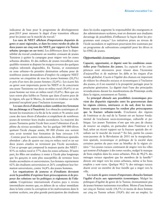 Résumé executive | xv 
indicateur de base pour le programme de développement 
post-2015 pour mesurer le degré d’une transition efficace 
pour les jeunes sur le marché du travail.7 
Les taux de NEET affichent d’importantes disparités de 
genre et aussi régionales, et dans les zones rurales de plus de 
deux jeunes sur cinq sont des NEET, par rapport à la Tunisie 
urbaine (presque un sur trois). Les différences dans la dispo-nibilité 
du travail conduisent un nombre croissant de jeunes 
Tunisiens à quitter la campagne pour migrer vers les zones 
urbaines désolées. Et des milliers de jeunes travailleurs non 
qualifiés viennent se disputer les maigres revenus des quelques 
emplois informels disponibles. En Tunisie, et notamment 
en zone urbaine—la première destination urbaine pour de 
nombreux jeunes demandeurs d’emploi—la catégorie NEET 
concerne un cinquième de tous les jeunes hommes (20,3%) 
et près d’un tiers des jeunes femmes (32,4%). Les écarts liés 
au genre sont importants parmi les NEET et ils concernent 
une jeune Tunisienne sur deux en milieu rural (50,4%) et un 
jeune homme sur trois en milieu rural (33,4%). Bien que ces 
taux soient plus faibles en Tunisie que dans d’autres pays de 
la région, tels que le Maroc, ils mettent en évidence un riche 
potentiel inexploité pour l’inclusion économique. 
Les taux élevés d’abandon scolaire semblent être fortement 
liés au chômage et à l’inactivité. Les obstacles systémiques af-fectant 
les transitions à la fin de la 6e année et 9e années sont 
cause des taux élevés d’abandon et empêchent de nombreux 
jeunes de terminer leurs études secondaires. La majorité des 
jeunes Tunisiens quitte l’école bien avant l’obtention d’un di-plôme 
du niveau secondaire. Sur les quelque 140 000 élèves 
quittant l’école chaque année, 80 000 d’entre eux sortent 
sans avoir terminé leur formation de base (niveaux 1-9) 
. Comme pour les autres indicateurs, les différences spatiales 
abondent : plus de quatre sur cinq en milieu rural et un sur 
deux jeunes citadins ne terminent pas l’école secondaire. 
C’est ce groupe qui comprend la majeure partie des NEET : 
83% en milieu rural et 57% dans les zones urbaines. D’autre 
part, les filles ont tendance à rester à l’école plus longtemps 
que les garçons et sont plus susceptibles de terminer leurs 
études secondaires et universitaires. Les femmes représentent 
62% des étudiants universitaires et 26% complètent leur for-mation 
universitaire, contre 16,8% des jeunes hommes. 
Les organisations de jeunesse et d’étudiants devraient 
avoir la possibilité d’exprimer leurs préoccupations et de pro-poser 
des solutions sur les politiques et règlements de l’édu-cation. 
L’expérience internationale d’autres pays à revenu 
intermédiaire montre que, en dehors de sa valeur immédiate 
dans la lutte contre la corruption et les malversations dans le 
système scolaire, une plus grande participation des étudiants 
dans les écoles augmente la responsabilité des enseignants et 
des administrateurs scolaires, tout en donnant aux étudiants 
davantage de possibilités d’influencer la façon dont les pro-grammes 
sont conçus.9 Les initiatives prises au niveau de 
l’école secondaire et supérieure pourraient être soutenues par 
un programme de subventions compétitif pour les élèves et 
les ONG de jeunes. 
Opportunités économiques 
Capacité, opportunité, et dignité sont les conditions essen-tielles 
pour l’inclusion des jeunes. La capacité et les com-pétences 
sont nécessaires pour réussir dans l’économie 
d’aujourd’hui et de maîtriser les défis et les risques d’un 
monde globalisé. L’accès à l’égalité des chances est important 
de réduire les obstacles sociaux et économiques à l’inclusion 
des jeunes, et il est essentiel à la prospérité partagée pour la 
prochaine génération. La dignité était l’une des principales 
revendications durant les manifestations du Printemps arabe 
dans la région, notamment en Tunisie. 
Le principal obstacle aux possibilités économiques pro-vient 
des disparités régionales entre les gouvernorats dans 
les régions côtières, intérieures et du sud, dont les nom-breux 
aspects économiques les rendent plus préoccupantes 
que la fracture urbaine-rurale. L’exclusion des régions 
de l›intérieur et du sud de la Tunisie est un facteur fonda-mental 
de l›exclusion socio-économique, culturelle et po-litique. 
Les jeunes Tunisiens n’ont que très peu de chance 
de trouver un emploi, en particulier dans l’intérieur et le 
Sud, selon un récent rapport sur la fracture spatiale des ré-sultats 
sur le marché du travail.10 En fait, parmi les causes 
sous-jacentes de la Révolution de 2011 est la marginalisa-tion 
spatiale, économique et politique de la société dans 
certaines parties du pays tout au bénéfice de la région cô-tière. 
11 Les jeunes ruraux continuent de migrer vers les villes 
qui tentent d’échapper à des zones rurales, malgré le manque 
de bons emplois dans les zones urbaines. Près de 90,2% des 
ménages ruraux signalent que les membres de la famille12 
directe ont migré vers les zones urbaines, même si les bons 
emplois y sont rares. Quelque 90.2 % des ménages ruraux 
disent avoir un membre de leur famille qui a migré vers la 
ville. 
Les écarts de genre restent d’importants obstacles limitant 
l’égalité d’accès aux opportunités économiques. Malgré les 
politiques d’égalité de genre de la Tunisie, étonnamment peu 
de jeunes femmes tunisiennes travaillent. Moins d’une femme 
sur cinq en Tunisie rurale (18,5%) et moins de deux femmes 
sur cinq en Tunisie urbain (39,8% du) ont un emploi. Le 
 