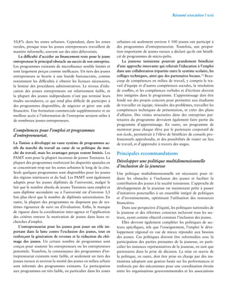 Résumé executive | xvii 
10,8% dans les zones urbaines. Cependant, dans les zones 
rurales, presque tous les jeunes entrepreneurs travaillent de 
manière informelle, souvent sur des sites défavorisés. 
La difficulté d’accéder au financement reste pour le jeune 
entrepreneur le principal obstacle au succès de son entreprise. 
Les programmes existants de microfinance semble limités et 
sont largement perçus comme inefficaces. Un tiers des jeunes 
entrepreneurs se heurte à une lourde bureaucratie, comme 
notamment les difficultés à obtenir les licences nécessaires, 
la lenteur des procédures administratives. Le niveau d’édu-cation 
des jeunes entrepreneurs est relativement faible, et 
la plupart des jeunes indépendants n’ont pas terminé leurs 
études secondaires, ce qui rend plus difficile de participer à 
des programmes disponibles, de négocier et gérer une aide 
financière. Une formation commerciale supplémentaire et un 
meilleur accès à l’information de l’entreprise seraient utiles à 
de nombreux jeunes entrepreneurs. 
Compétences pour l’emploi et programmes 
d’entrepreneuriat. 
La Tunisie a développé un vaste système de programmes ac-tifs 
du marché du travail au coeur de sa politique du mar-ché 
du travail, mais les avantages perçus restent limités. Les 
PAMT sont pour la plupart inconnus de jeunes Tunisiens. La 
plupart des programmes renforcent les disparités spatiales en 
se concentrant trop sur les zones urbaines le long de la côte. 
Seuls quelques programmes sont disponibles pour les jeunes 
des régions intérieures et du Sud. Les PAMT sont également 
adaptés pour les jeunes diplômés de l’université, malgré le 
fait que le nombre absolu de jeunes Tunisiens sans emploi et 
sans diplôme secondaire ou à l’université est d’environ 3,5 
fois plus élevé que le nombre de diplômés universitaires. En 
outre, la plupart des programmes ne disposent pas de sys-tèmes 
rigoureux de suivi ou d’évaluation. Enfin, le manque 
de rigueur dans la coordination inter-agence et l’application 
des critères entrave la motivation de jeunes dans leurs re-cherches 
d’emploi. 
L’entrepreneuriat pour les jeunes peut jouer un rôle im-portant 
dans la lutte contre l’exclusion des jeunes, tout en 
renforçant la génération de revenus et la réduction du chô-mage 
des jeunes. Un certain nombre de programmes sont 
conçus pour soutenir les entrepreneurs ou les entrepreneurs 
potentiels. Toutefois, la connaissance des programmes d’en-trepreneuriat 
existants reste faible, et seulement un tiers des 
jeunes ruraux et environ la moitié des jeunes en milieu urbain 
sont informés des programmes existants. La participation 
aux programmes est très faible, en particulier dans les zones 
urbaines où seulement environ 1 100 jeunes ont participé à 
des programmes d’entrepreneuriat. Toutefois, une propor-tion 
importante de jeunes ruraux a déclaré qu›ils ont bénéfi-cié 
de programmes de micro-prêts. 
La jeunesse tunisienne pourrait grandement bénéficier 
d’une approche innovante qui relierait l’éducation à l’emploi 
dans une collaboration tripartite entre le système scolaire, les 
collèges techniques, ainsi que des partenaires locaux.14 Beau-coup 
de compétences en milieu de travail, y compris le tra-vail 
d’équipe et d’autres compétences sociales, la résolution 
de conflits, et les compétences verbales et d’écriture doivent 
être intégrées dans le programme. L’apprentissage doit être 
fondé sur des projets concrets pour permettre aux étudiants 
de travailler en équipe, résoudre des problèmes, travailler les 
compétences techniques de présentation, et créer des plans 
d’affaires. Des visites structurées dans des entreprises par-tenaires 
du programme devraient également faire partie du 
programme d’apprentissage. En outre, un programme de 
mentorat pour chaque élève par le partenaire corporatif de 
son école, permettrait à l’élève de bénéficier de conseils pro-fessionnels 
approfondis, et des possibilités de visiter un lieu 
de travail, et d’apprendre à travers des stages. 
Principales recommandations 
Développer une politique multidimensionnelle 
d’inclusion de la jeunesse 
Une politique multidimensionnelle est nécessaire pour ré-duire 
les obstacles à l’inclusion des jeunes et faciliter la 
contribution des jeunes à la société tunisienne. L’approche de 
développement de la jeunesse est maintenant prête à passer 
d’initiatives ponctuelles à un ensemble intégré de politiques 
et d’investissements, optimisant l’utilisation des ressources 
financières. 
Dans une perspective d’équité, les politiques nationales de 
la jeunesse et des réformes connexes incluront tous les sec-teurs, 
ayant comme objectif commun l’inclusion des jeunes. 
Elles devront également compléter les politiques de sec-teurs 
spécifiques, tels que l’enseignement, l’emploi le déve-loppement 
régional en vue de mieux répondre aux besoins 
des jeunes. Ces politiques doivent être reformulées avec la 
participation des parties prenantes de la jeunesse, en parti-culier 
les instances représentatives de la jeunesse, en tant que 
partenaires dans la prise de décision. La mise en oeuvre de 
la politique, en outre, doit être prise en charge par des ins-titutions 
adoptant une gestion basée sur les performances et 
renforcée par des mécanismes pour une coordination étroite 
entre les organisations gouvernementales et les associations 
 