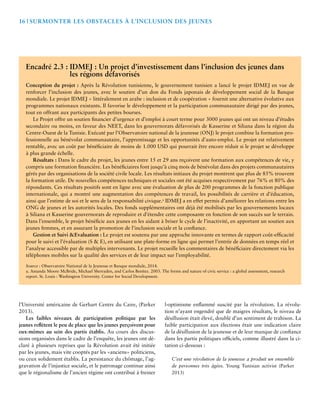 16 | Surmonter les Obstacles à l’Inclusion des Jeunes 
Encadré 2.3 : IDMEJ : Un projet d’investissement dans l’inclusion des jeunes dans 
l’Université américaine de Gerhart Centre du Caire, (Parker 
2013). 
Les faibles niveaux de participation politique par les 
jeunes reflètent le peu de place que les jeunes perçoivent pour 
eux-mêmes au sein des partis établis. Au cours des discus-sions 
organisées dans le cadre de l’enquête, les jeunes ont dé-claré 
à plusieurs reprises que la Révolution avait été initiée 
par les jeunes, mais vite cooptés par les «anciens» politiciens, 
ou ceux solidement établis. La persistance du chômage, l’ag-gravation 
de l’injustice sociale, et le patronage continue ainsi 
que le régionalisme de l’ancien régime ont contribué à freiner 
l›optimisme enflammé suscité par la révolution. La révolu-tion 
n’ayant engendré que de maigres résultats, le niveau de 
désillusion était élevé, doublé d’un sentiment de trahison. La 
faible participation aux élections était une indication claire 
de la désillusion de la jeunesse et de leur manque de confiance 
dans les partis politiques officiels, comme illustré dans la ci-tation 
ci-dessous : 
C’est une révolution de la jeunesse a produit un ensemble 
de personnes très âgées. Young Tunisian activist (Parker 
2013) 
les régions défavorisés 
Conception du projet : Après la Révolution tunisienne, le gouvernement tunisien a lancé le projet IDMEJ en vue de 
renforcer l’inclusion des jeunes, avec le soutien d’un don du Fonds japonais de développement social de la Banque 
mondiale. Le projet IDMEJ « littéralement en arabe : inclusion et de coopération » fournit une alternative évolutive aux 
programmes nationaux existants. Il favorise le développement et la participation communautaire dirigé par des jeunes, 
tout en offrant aux participants des petites bourses. 
Le Projet offre un soutien financier d’urgence et d’emploi à court terme pour 3000 jeunes qui ont un niveau d’études 
secondaire ou moins, en faveur des NEET, dans les gouvernorats défavorisés de Kasserine et Siliana dans la région du 
Centre-Ouest de la Tunisie. Exécuté par l’Observatoire national de la jeunesse (ONJ) le projet combine la formation pro-fessionnelle 
au bénévolat communautaire, l’apprentissage et les opportunités d’auto-emploi. Le projet est relativement 
rentable, avec un coût par bénéficiaire de moins de 1.000 USD qui pourrait être encore réduit si le projet se développe 
à plus grande échelle. 
Résultats : Dans le cadre du projet, les jeunes entre 15 et 29 ans reçoivent une formation aux compétences de vie, y 
compris une formation financière. Les bénéficiaires font jusqu’à cinq mois de bénévolat dans des projets communautaires 
gérés par des organisations de la société civile locale. Les résultats initiaux du projet montrent que plus de 85% trouvent 
la formation utile. De nouvelles compétences techniques et sociales ont été acquises respectivement par 76% et 80% des 
répondants. Ces résultats positifs sont en ligne avec une évaluation de plus de 200 programmes de la fonction publique 
internationale, qui a montré une augmentation des compétences de travail, les possibilités de carrière et d’éducation, 
ainsi que l’estime de soi et le sens de la responsabilité civique.a IDMEJ a en effet permis d’améliorer les relations entre les 
ONG de jeunes et les autorités locales. Des fonds supplémentaires ont déjà été mobilisés par les gouvernements locaux 
à Siliana et Kasserine gouvernorats de reproduire et d’étendre cette composante en fonction de son succès sur le terrain. 
Dans l’ensemble, le projet bénéficie aux jeunes en les aidant à briser le cycle de l’inactivité, en apportant un soutien aux 
jeunes femmes, et en assurant la promotion de l’inclusion sociale et la confiance. 
Gestion et Suivi &Evaluation : Le projet est soutenu par une approche innovante en termes de rapport coût-efficacité 
pour le suivi et l’évaluation (S & E), en utilisant une plate-forme en ligne qui permet l’entrée de données en temps réel et 
l’analyse accessible par de multiples intervenants. Le projet recueille les commentaires de bénéficiaire directement via les 
téléphones mobiles sur la qualité des services et de leur impact sur l’employabilité. 
Source : Observatoire National de la Jeunesse et Banque mondiale, 2014. 
a. Amanda Moore McBride, Michael Sherraden, and Carlos Benítez. 2003. The forms and nature of civic service : a global assessment, research 
report. St. Louis : Washington University. Center for Social Development. 
 