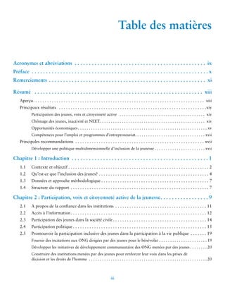 iii 
Table des matières 
Acronymes et abréviations ix 
Préface x 
Remerciements xi 
Résumé . xiii 
Aperçu . xiii 
Principaux résultats . xiv 
Participation des jeunes, voix et citoyenneté active . xiv 
Chômage des jeunes, inactivité et NEET . xiv 
Opportunités économiques . xv 
Compétences pour l’emploi et programmes d’entrepreneuriat. . xvii 
Principales recommandations . xvii 
Développer une politique multidimensionnelle d’inclusion de la jeunesse . xvii 
Chapitre 1 : Introduction . 1 
1.1 Contexte et objectif . 2 
1.2 Qu’est-ce que l’inclusion des jeunes? . 4 
1.3 Données et approche méthodologique . 7 
1.4 Structure du rapport . 7 
Chapitre 2 : Participation, voix et citoyenneté active de la jeunesse 9 
2.1 A propos de la confiance dans les institutions . 11 
2.2 Accès à l’information . 12 
2.3 Participation des jeunes dans la société civile . 14 
2.4 Participation politique . 15 
2.5 Promouvoir la participation inclusive des jeunes dans la participation à la vie publique . 19 
Fournir des incitations aux ONG dirigées par des jeunes pour le bénévolat . 19 
Développer les initiatives de développement communautaire des ONG menées par des jeunes . 20 
Construire des institutions menées par des jeunes pour renforcer leur voix dans les prises de 
décision et les droits de l’homme . 20 
 