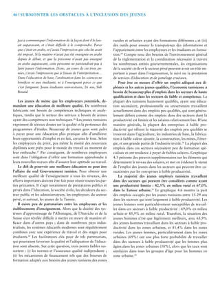 46 | Surmonter les Obstacles à l’Inclusion des Jeunes 
pas à communiquer l’information de la façon dont il le fais-ait 
auparavant, et c’était difficile à le comprendre. Parce 
que c’était en arabe, et j’avais l’impression que cela lui avait 
été imposé. Si la matière n’avait pas été enseignée en arabe 
depuis le début, et que la personne n’avait pas enseigné 
en arabe auparavant, cette personne ne parviendrait pas à 
faire passer l’information. Donc, au cours de ces trois an-nées, 
j’avais l’impression que je faisais de l’interprétation… 
Dans l’éducation de base, l’arabisation dans les sciences ne 
bénéficie ni aux étudiants, ni à l’enseignant parce ce que 
c’est fatiguant. Jeune étudiante universitaire, 26 ans, Sidi 
Bouzid 
Les jeunes de même que les employeurs potentiels, de-mandent 
une éducation de meilleure qualité. De nombreux 
fabricants ont besoin de compétences techniques et analy-tiques, 
tandis que le secteur des services a besoin de jeunes 
ayant des compétences non techniques.26 Les jeunes tunisiens 
expriment de sérieux doutes sur la qualité et la pertinence des 
programmes d’études. Beaucoup de jeunes gens sont prêts 
à payer pour une éducation plus pratique afin d’améliorer 
leurs opportunités d’emploi et en fait, certains le font. Selon 
les employeurs du privé, pas même la moitié des nouveaux 
diplômés sont prêts pour le monde du travail au moment de 
leur embauche.27 Par conséquent, de nombreux employeurs 
sont dans l’obligation d’offrir une formation approfondie à 
leurs nouvelles recrues afin d’assurer leur aptitude au travail. 
Le défi de pourvoir une meilleure éducation ne peut être 
l’affaire du seul Gouvernement tunisien. Pour obtenir une 
meilleure qualité de l’enseignement à tous les niveaux, des 
efforts importants doivent être fait pour réunir toutes les par-ties 
prenantes. Il s’agit notamment de prestataires publics et 
privés dans l’’éducation, la société civile, les décideurs du sec-teur 
public et les administrateurs, les employeurs du secteur 
privé, et surtout, les jeunes de la Tunisie. 
Il existe peu de partenariats entre les employeurs et les 
établissements d’enseignement. Alors que la dualité des sys-tèmes 
d’apprentissage de l’Allemagne, de l’Autriche et de la 
Suisse s’est révélée difficile à mettre en oeuvre de manière ef-ficace 
dans d’autres pays ; dans de nombreux pays indus-trialisés, 
les systèmes éducatifs modernes sont régulièrement 
combines avec une expérience de travail et des stages pour 
étudiants.28 Les facilitateurs clés pour de tels partenariats, 
qui pourraient favoriser la qualité et l’adéquation de l’éduca-tion 
sont absents. Sur cette question, trois points faibles res-sortent 
: (i) les normes et l’assurance qualité indépendante ; 
(ii) les mécanismes de financement tels que des bourses de 
formation adaptés aux besoins des jeunes tunisiens des zones 
rurales et urbaines ayant des formations différentes ; et (iii) 
des outils pour assurer la transparence des informations et 
l’appariement entre les employeurs et les étudiants en forma-tion. 
29 Compte tenu des besoins de l’environnement général 
de la règlementation et la coordination nécessaire à travers 
les nombreuses entités gouvernementales, les organisations 
de la société civile et le secteur privé peuvent avoir un rôle im-portant 
à jouer dans l’organisation, le suivi ou la prestation 
de services d’éducation et de jumelage cruciaux. 
Pour être en mesure d’offrir un emploi adéquat aux di-plômés 
et les autres jeunes qualifiés, l’économie tunisienne a 
besoin de beaucoup plus d’emplois dans les secteurs de haute 
qualification et dans les secteurs de faible et compétence. La 
plupart des tunisiens hautement qualifiés, ayant une éduca-tion 
secondaire, professionnelle ou universitaire travaillent 
actuellement dans des emplois peu qualifiés, qui sont généra-lement 
définis comme des emplois dans des secteurs dont la 
productivité est limitée et les salaires relativement bas. D’une 
manière générale, la plupart des entreprises à faible pro-ductivité 
qui offrent la majorité des emplois peu qualifiés se 
trouvent dans l’agriculture, les industries de base, la fabrica-tion 
à faible valeur ajoutée, la construction, les mines, l’éner-gie, 
et une grande partie de l’industrie textile.30 La plupart des 
emplois dans ces secteurs nécessitent peu de formation spé-cialisée 
et ont tendance à payer de faibles salaires. Graphique 
4.5 présente des preuves supplémentaires sur les éléments qui 
déterminent le niveau des salaires, et met en évidence le statut 
de l’emploi des jeunes dans les secteurs qui peuvent être ca-ractérisées 
par les entreprises à faible productivité. 
La majorité des jeunes employés tunisiens travaillent 
dans des secteurs qui peuvent être considérés comme ayant 
une productivité limitée : 82,5% en milieu rural et 67,0% 
dans la Tunisie urbaine.31 Le graphique 4.6 montre la part 
des emplois occupés par les jeunes tunisiens entre 15-29 ans 
dans les secteurs qui sont largement à faible productivité. Les 
jeunes femmes sont particulièrement susceptibles de travail-ler 
dans ces secteurs à faible productivité : 69,0% en milieu 
urbain et 85,9% en milieu rural. Toutefois, la situation des 
jeunes hommes n’est que légèrement meilleure, avec 65,9% 
des jeunes hommes travaillant dans les secteurs à faible pro-ductivité 
dans les zones urbaines, et 81,4% dans les zones 
rurales. Les jeunes femmes, particulièrement dans les zones 
urbaines (69%) ont une plus forte probabilité de travailler 
dans des secteurs à faible productivité que les femmes plus 
âgées dans les zones urbaines (58%), alors que les taux sont 
similaires dans tous les groupes d’âge pour les hommes en 
zone urbaine.32 
 