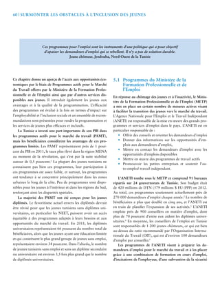 60 | Surmonter les Obstacles à l’Inclusion des Jeunes 
Ces programmes pour l’emploi sont les instruments d’une politique qui a pour objectif 
d’apaiser les demandeurs d’emploi qui se rebellent. Il n’y a pas de solution durable. 
Jeune chômeur, Jendouba, Nord-Ouest de la Tunisie 
Ce chapitre donne un aperçu de l’accès aux opportunités éco-nomiques 
par le biais de Programmes actifs pour le Marché 
du Travail offerts par le Ministère de la Formation Profes-sionnelle 
et de l’Emploi ainsi que par d’autres services dis-ponibles 
aux jeunes. Il introduit également les jeunes aux 
avantages et à la qualité de la programmation. L’efficacité 
des programmes est évalué à la fois en termes d’impact sur 
l’employabilité et l’inclusion sociale et un ensemble de recom-mandations 
sont présentées pour rendre la programmation et 
les services de jeunes plus efficaces et inclusifs. 
La Tunisie a investi une part importante de son PIB dans 
les programmes actifs pour le marché du travail (PAMT), 
mais les bénéficiaires considèrent les avantages de ces pro-grammes 
limités. Les PAMT représentaient près de 1 pour-cent 
du PIB en 2011, le taux plus élevé dans la région MENA 
au moment de la révolution, qui s’est par la suite stabilisé 
autour de 0,5 pourcent.1 La plupart des jeunes tunisiens ne 
connaissent pas bien ces programmes, leur participation à 
ces programmes est assez faible, et surtout, les programmes 
ont tendance à se concentrer principalement dans les zones 
urbaines le long de la côte. Peu de programmes sont dispo-nibles 
pour les jeunes à l’intérieur et dans les régions du Sud, 
renforçant ainsi les disparités spatiales. 
La majorité des PAMT ont été conçus pour les jeunes 
diplômés. Le favoritisme actuel envers les diplômés devrait 
être révisé pour que les jeunes tunisiens sans diplômes uni-versitaires, 
en particulier les NEET, puissent avoir un accès 
équitable à des programmes adaptés à leurs besoins et aux 
opportunités du marché du travail. En 2011, les diplômés 
universitaires représentaient 66 pourcent du nombre total de 
bénéficiaires, alors que les jeunes ayant une éducation limitée 
et qui constituent le plus grand groupe de jeunes sans emploi, 
représentaient environ 34 pourcent. Dans l’absolu, le nombre 
de jeunes tunisiens sans emploi et sans un diplôme secondaire 
ou universitaire est environ 3,5 fois plus grand que le nombre 
de diplômés universitaires. 
5.1 Programmes du Ministère de la 
Formation Professionnelle et de 
l’Emploi 
En réponse au chômage des jeunes et à l’inactivité, le Minis-tère 
de la Formation Professionnelle et de l’Emploi (METP) 
a mis en place un certain nombre de mesures actives visant 
à faciliter la transition des jeunes vers le marché du travail. 
L’Agence Nationale pour l’Emploi et le Travail Indépendant 
(ANETI) est responsable de la mise en oeuvre des grands pro-grammes 
et services d’emploi dans le pays. L’ANETI est en 
particulier responsable de : 
• Offrir des conseils et orienter les demandeurs d’emploi 
• Donner des informations sur les opportunités d’em-plois 
aux demandeurs d’emploi, 
• Mettre en contact les demandeurs d’emploi avec les 
opportunités d’emplois disponibles 
• Mettre en oeuvre des programmes de travail actifs 
• Promouvoir les petites entreprises et soutenir l’au-to- 
emploi/ travail indépendant. 
L’ANETI tombe sous le METP et comprend 91 bureaux 
répartis sur 24 gouvernorats de Tunisie. Son budget était 
de 420 millions de DTN (579 millions $ EU (PPP) en 2012. 
Au total, ces programmes soutiennent actuellement près de 
270 000 demandeurs d’emploi chaque année.2 Le nombre de 
bénéficiaires a plus que doublé en cinq ans, et l’ANETI est 
en train de planifier l’expansion de ses activités.3 L’ANETI 
emploie près de 900 conseillers en matière d’emploi, dont 
plus de 70 pourcent d’entre eux aident les diplômés univer-sitaires. 
4 En moyenne, les conseillers de l’emploi en Tunisie 
sont responsables de 1 200 jeunes chômeurs, ce qui est bien 
au-dessus du ratio recommandé par l’Organisation Interna-tionale 
du Travail (OIT), qui est d’environ 100 demandeurs 
d’emploi par conseiller.5 
Les programmes de l’ANETI visent à préparer les de-mandeurs 
d’emploi pour le marché du travail et à les placer 
grâce à une combinaison de formation en cours d’emploi, 
d’incitations de l’employeur, d’une subvention de la sécurité 
 