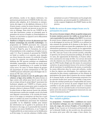 Compétences pour l’emploi et autres services pour jeunes | 73 
péri-urbaines, rurales et les régions intérieures. Les 
partenariats permettraient à l’ANETI d’offrir des com-pétences 
plus adaptées, de la formation en entrepre-nariat, 
des stages à (a) des diplômés chômeurs et (b) à 
d’autres jeunes, comme les jeunes hommes et femmes 
moins éduqués et inactifs, qui peuvent ne pas être ins-crits 
au chômage. Dans tous les cas, l’ANETI ne de-vrait 
plus fonctionner comme un monopole pour la 
prestation de services d’emploi et d’intermédiation en 
Tunisie, car cela limite sa capacité à servir efficacement 
les besoins des jeunes 
• Améliorer et élargir les services de placement par l’uti-lisation 
systématique des nouvelles technologies. Les 
programmes de l’ANETI pourraient être connectés 
aux récentes plateformes en ligne ou mobiles tels que 
Ta3mel et Najja7ni, pour la formation, les services 
d’intermédiation et des compétences d’emploi (voir en-cadré 
5.1). Pour le moment, le personnel de l’ANETI 
est limité en nombre et en capacités, pour répondre 
aux divers besoins des jeunes à la recherche d’emploi 
ou pour les connecter aux employeurs du privé. Les 
Solutions des TIC peuvent constituer un complément 
abordable, responsable, et favorable aux jeunes pour 
augmenter la sensibilisation et le nombre de bénéfi-ciaires 
servis. En outre, la Tunisie dispose de groupes 
très dynamiques de jeunes entrepreneurs en TIC que 
l’ANETI pourrait embaucher pour développer des so-lutions 
de TIC dans cette zone. 
• Développer des systèmes de suivi de qualité grâce à des 
solutions en ligne et/ou mobiles. Des plates-formes en 
ligne comme celle utilisée pour faire le suivi des résul-tats 
en temps réel par le projet Idmej61 pourraient être 
facilement adaptées par l’ANETI et d’autres presta-taires 
de services pour jeunes pour saisir et analyser les 
données relatives à plusieurs PAMT à travers le pays. 
La plate-forme en ligne pourrait fournir des informa-tions 
précieuses comme par exemple, savoir si les fonds 
sont dépensés correctement, si les activités de forma-tion 
et si les stages en entreprises ont bien lieu et quel 
genre et combien de jeunes en profitent. En outre, les 
réactions des bénéficiaires pourraient être facilement 
accessibles via les téléphones mobiles pour donner 
des informations sur la qualité et la pertinence de la 
formation et du stage, sur la ponctualité des transferts 
en espèces aux jeunes bénéficiaires, et sur l’impact de 
l’employabilité de ces interventions sur les bénéficiaires 
au fil du temps. Ce sont des solutions à faibles coûts, 
permettant un accès à l’information sur les progrès des 
programmes, qui peuvent guider les réaffectations et / 
ou des coupures budgétaires des PAMT basées sur des 
preuves. 
Établir des services de jeunes intégrés locaux avec la 
participation des jeunes 
Des services de jeunes intégrés offrant un guichet unique pour 
les jeunes tunisiens peuvent être établis au niveau local, ser-vant 
en particulier les moins éduqués et les NEET. Les services 
de jeunes locaux intégrés peuvent être fournis en s’appuyant 
et en développant les services de l’ANETI, et en utilisant les 
sites existants du ministère de la Jeunesse et des Sports. Ces 
services peuvent offrir aux jeunes des compétences de vie, des 
informations pertinentes et des conseils sur les opportunités 
économiques locales, le travail d’intermédiation, la formation 
aux TIC, ainsi que l’accès à des activités sociales, culturelles 
et sportives, les services de protection juridique, de modes de 
vie sains, des opportunités de bénévolat, et d’autres utilisa-tions 
constructives du temps de libre. Ces services devraient 
créer des relations avec d’autres institutions intéressées, telles 
que les ONG locales dirigées par des jeunes, les associations 
caritatives, les gouvernements locaux et les services d’emploi 
afin de maximiser la sensibilisation des jeunes, en particulier 
les jeunes défavorisés dans les zones péri-urbaines, rurales 
et dans les régions sous développées. Les expériences inter-nationales 
les plus réussies comprennent un fort élément de 
participation des jeunes dans la gestion des services intégrés 
de la jeunesse locale, en plus de partenariats structurés avec 
les autorités locales pour assurer leur viabilité à long terme. 
En plus des résultats positifs pour l’employabilité des jeunes, 
il est prouvé que les services de jeunes intégrés locaux ont 
contribué à une plus grande cohésion sociale et à restaurer 
la confiance avec les autorités locales en favorisant la partici-pation 
active des jeunes et l’engagement transversal avec une 
variété d’institutions locales.62 
Donner la priorité aux programmes de « Formation 
Plus » inclusifs et globaux 
Les programmes « Formation Plus » combinent avec succès 
une formation technique avec une formation en comporte-ment, 
des stages, des services d’emploi, et l’accréditation de 
projet. Il met l’accent sur la formation professionnelle axée 
sur la demande fondée sur des accords avec des partenaires 
du secteur privé pour offrir des stages à leurs clients. Les 
 
