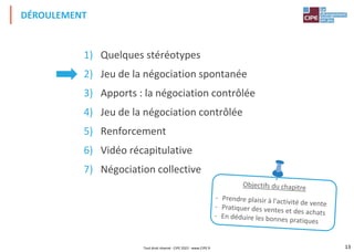 13
1) Quelques stéréotypes
2) Jeu de la négociation spontanée
3) Apports : la négociation contrôlée
4) Jeu de la négociation contrôlée
5) Renforcement
6) Vidéo récapitulative
7) Négociation collective
DÉROULEMENT
Tout droit réservé - CIPE 2022 - www.CIPE.fr
 