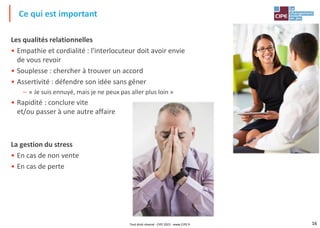 16
Les qualités relationnelles
• Empathie et cordialité : l'interlocuteur doit avoir envie
de vous revoir
• Souplesse : chercher à trouver un accord
• Assertivité : défendre son idée sans gêner
– « Je suis ennuyé, mais je ne peux pas aller plus loin »
• Rapidité : conclure vite
et/ou passer à une autre affaire
La gestion du stress
• En cas de non vente
• En cas de perte
Ce qui est important
Tout droit réservé - CIPE 2022 - www.CIPE.fr
 