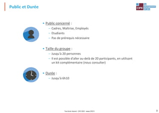 3
• Public concerné :
– Cadres, Maîtrise, Employés
– Etudiants
– Pas de prérequis nécessaire
• Taille du groupe :
– Jusqu'à 20 personnes
– Il est possible d'aller au-delà de 20 participants, en utilisant
un kit complémentaire (nous consulter)
• Durée :
– Jusqu'à 6h10
Public et Durée
Tout droit réservé - CIPE 2022 - www.CIPE.fr
 