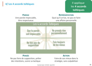 35
4/ Les 4 accords toltèques Il applique
les 4 accords
toltèques
PAROLE
Une parole impeccable,
être respectueux
REPRÉSENTATION
Quoi qu'il arrive, ne pas en faire
une affaire personnelle
PENSÉE
Ne pas faire de supposition, prêter
des intentions, suivre sa tactique
ACTION
Faire de son mieux dans la
stratégie, sans culpabiliser
Tout droit réservé - CIPE 2022 - www.CIPE.fr
 