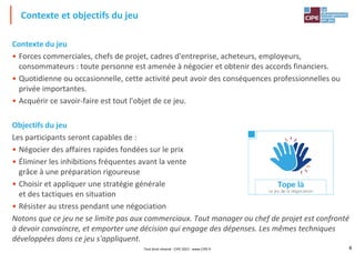 4
Contexte du jeu
• Forces commerciales, chefs de projet, cadres d'entreprise, acheteurs, employeurs,
consommateurs : toute personne est amenée à négocier et obtenir des accords financiers.
• Quotidienne ou occasionnelle, cette activité peut avoir des conséquences professionnelles ou
privée importantes.
• Acquérir ce savoir-faire est tout l'objet de ce jeu.
Objectifs du jeu
Les participants seront capables de :
• Négocier des affaires rapides fondées sur le prix
• Éliminer les inhibitions fréquentes avant la vente
grâce à une préparation rigoureuse
• Choisir et appliquer une stratégie générale
et des tactiques en situation
• Résister au stress pendant une négociation
Notons que ce jeu ne se limite pas aux commerciaux. Tout manager ou chef de projet est confronté
à devoir convaincre, et emporter une décision qui engage des dépenses. Les mêmes techniques
développées dans ce jeu s'appliquent.
Contexte et objectifs du jeu
Tout droit réservé - CIPE 2022 - www.CIPE.fr
 