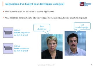45
• Nous sommes dans les locaux de la société Appli-3000.
• Ana, directrice de la recherche et du développement, reçoit Luc, l'un de ses chefs de projet.
Négociation d'un budget pour développer un logiciel
Tout droit réservé - CIPE 2022 - www.CIPE.fr
Ana
-directrice-
Luc
-chef de projet-
Vidéo 1 :
aucune préparation
du chef de projet
Vidéo 2 :
bonne préparation
du chef de projet
 