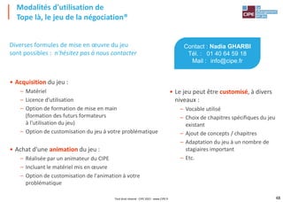 48
Diverses formules de mise en œuvre du jeu
sont possibles : n'hésitez pas à nous contacter
• Acquisition du jeu :
– Matériel
– Licence d'utilisation
– Option de formation de mise en main
(formation des futurs formateurs
à l'utilisation du jeu)
– Option de customisation du jeu à votre problématique
• Achat d'une animation du jeu :
– Réalisée par un animateur du CIPE
– Incluant le matériel mis en œuvre
– Option de customisation de l'animation à votre
problématique
Modalités d'utilisation de
Tope là, le jeu de la négociation®
Contact : Nadia GHARBI
Tél. : 01 40 64 59 18
Mail : info@cipe.fr
• Le jeu peut être customisé, à divers
niveaux :
– Vocable utilisé
– Choix de chapitres spécifiques du jeu
existant
– Ajout de concepts / chapitres
– Adaptation du jeu à un nombre de
stagiaires important
– Etc.
Tout droit réservé - CIPE 2022 - www.CIPE.fr
 