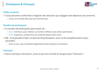 5
Public concerné
• Toute personne confrontée à négocier des décisions qui engagent des dépenses est concerné.
– Ce jeu ne se limite donc pas aux commerciaux.
Nombre de participants
• Le nombre de participants peut varier de :
– de 6 : minimum, pour réaliser un nombre d'affaires avec divers partenaires
– à 20 : maximum, compte-tenu du matériel présent dans le jeu
• NB : il est possible d'aller au-delà de 20 participants, avec un kit complémentaire (nous
consulter)
– Dans ce cas, nous conseillons également d'avoir plusieurs animateurs
Prérequis
• Aucun prérequis nécessaire. Juste un peu de curiosité et de goût pour l'aventure !
Participants & Prérequis
Tout droit réservé - CIPE 2022 - www.CIPE.fr
 