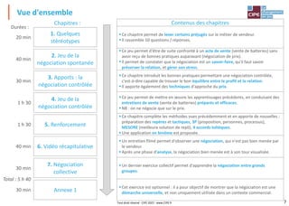 7
Vue d'ensemble
Tout droit réservé - CIPE 2022 - www.CIPE.fr
Contenus des chapitres
▪Ce chapitre permet de lever certains préjugés sur le métier de vendeur.
▪Il rassemble 10 questions / réponses.
▪Ce jeu permet d'être de suite confronté à un acte de vente (vente de batteries) sans
avoir reçu de bonnes pratiques auparavant (négociation de prix).
▪Il permet de constater que la négociation est un savoir-faire, qu'il faut savoir
préserver la relation, et gérer son stress.
▪Ce chapitre introduit les bonnes pratiques permettant une négociation contrôlée,
c'est-à-dire capable de trouver le bon équilibre entre le profit et la relation.
▪Il apporte également des techniques d'approche du prix.
▪Ce jeu permet de mettre en œuvre les apprentissages précédents, en conduisant des
entretiens de vente (vente de batteries) préparés et efficaces.
▪NB : on ne négocie que sur le prix.
▪Ce chapitre complète les méthodes vues précédemment et en apporte de nouvelles :
préparation des repères et tactiques, 3P (proposition, personnes, processus),
MESORE (meilleure solution de repli), 4 accords toltèques.
▪Une application en binôme est proposée.
▪Un entretien filmé permet d'observer une négociation, qui n'est pas bien menée par
le vendeur.
▪Après une phase d'analyse, la négociation bien menée est à son tour visualisée.
▪Un dernier exercice collectif permet d'apprendre la négociation entre grands
groupes.
▪Cet exercice est optionnel : il a pour objectif de montrer que la négociation est une
démarche universelle, et non uniquement utilisée dans un contexte commercial.
Total : 5 h 40
1. Quelques
stéréotypes
2. Jeu de la
négociation spontanée
4. Jeu de la
négociation contrôlée
3. Apports : la
négociation contrôlée
20 min
40 min
30 min
1 h 30
Durées :
5. Renforcement
1 h 30
6. Vidéo récapitulative
40 min
7. Négociation
collective
30 min
Annexe 1
30 min
Chapitres :
 
