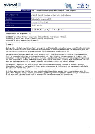 Qualification Level 3 Extended Diploma in Creative Media Production – Games Design Y1 
Unit number and title L3 Unit 3 – Research Techniques for the Creative Media Industries. 
Start date Wednesday 3rd September, 2014 
Deadline Thursday 18th December, 2014 
Assessor name Jordan Eastwood 
Assignment title Unit 3 JE1 – Research Report for Game Studio. 
The purpose of this assignment is to: 
Unit 3 LO1: Understand the nature and purposes of research in the creative media industries. 
Unit 3 LO2: Be able to apply a range of research methods and techniques. 
Unit 3 LO3: Be able to present results of research. 
Scenario 
Looking at the Industry is important, designers come up with good ideas that are original and people research into that gameplay 
mechanic to expand on its fun factor, Research is important and key to developing a Video Game, You need references for your 
work, characters, environments, gameplay mechanics, enemies, boss fights, combat systems etc. 
You started making your own Video Game and are willing to create a niche in the market, so you decide to create a Research 
Report on a Video Game series but decided you wanted all primary research, so you decided to play one of the games in the 
series to get an understanding on the games before you detail a report about it, when using your research a publishing company 
has asked you to make it in-depth, marking terminology, aspects of the game you are looking at, what you could take from that 
game and use in your own in terms of graphics, gameplay, mechanics and how did your research help you. 
The publishing company has also asked to find out how financially viable that product has made, so a research report on 
financial gains and losses for the game series chosen, a questionnaire would be the best bet to gain key research and find what 
the public want in terms of the genre. 
In the final requirement the Publisher has asked you to detail and present your findings, this presentation should detail the 
game, about the game, findings, financial, conclusion etc. just feeding the knowledge to the publisher that you have researched 
in fine detail about the game you are trying to create by using the research findings you have provided. 
1 
 