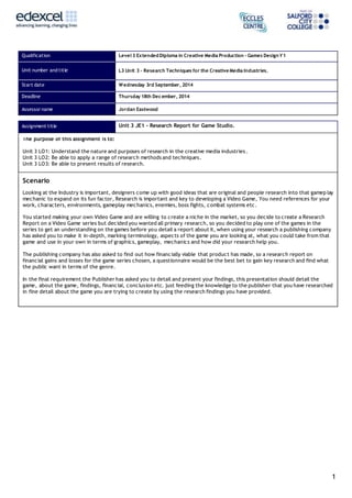 1
Qualification Level 3 ExtendedDiploma in Creative Media Production – Games DesignY1
Unit number and title L3 Unit 3 – Research Techniques for the Creative Media Industries.
Start date Wednesday 3rd September, 2014
Deadline Thursday 18th December, 2014
Assessor name Jordan Eastwood
Assignment title Unit 3 JE1 – Research Report for Game Studio.
The purpose of this assignment is to:
Unit 3 LO1: Understand the nature and purposes of research in the creative media industries.
Unit 3 LO2: Be able to apply a range of research methods and techniques.
Unit 3 LO3: Be able to present results of research.
Scenario
Looking at the Industry is important, designers come up with good ideas that are original and people research into that gamep lay
mechanic to expand on its fun factor, Research is important and key to developing a Video Game, You need references for your
work, characters, environments, gameplay mechanics, enemies, boss fights, combat systems etc.
You started making your own Video Game and are willing to create a niche in the market, so you decide to create a Research
Report on a Video Game series but decided you wanted all primary research, so you decided to play one of the games in the
series to get an understanding on the games before you detail a report about it, when using your research a publishing company
has asked you to make it in-depth, marking terminology, aspects of the game you are looking at, what you could take from that
game and use in your own in terms of graphics, gameplay, mechanics and how did your research help you.
The publishing company has also asked to find out how financially viable that product has made, so a research report on
financial gains and losses for the game series chosen, a questionnaire would be the best bet to gain key research and find what
the public want in terms of the genre.
In the final requirement the Publisher has asked you to detail and present your findings, this presentation should detail the
game, about the game, findings, financial, conclusion etc. just feeding the knowledge to the publisher that you have researched
in fine detail about the game you are trying to create by using the research findings you have provided.
 