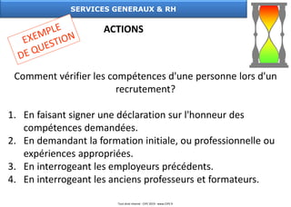 Comment vérifier les compétences d'une personne lors d'un
recrutement?
1. En faisant signer une déclaration sur l'honneur des
compétences demandées.
2. En demandant la formation initiale, ou professionnelle ou
expériences appropriées.
3. En interrogeant les employeurs précédents.
4. En interrogeant les anciens professeurs et formateurs.
SERVICES GENERAUX & RH
ACTIONS
Tout droit réservé - CIPE 2019 - www.CIPE.fr
 