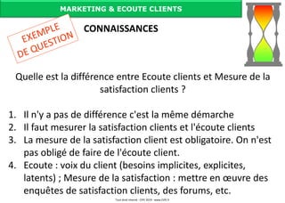 Quelle est la différence entre Ecoute clients et Mesure de la
satisfaction clients ?
1. Il n'y a pas de différence c'est la même démarche
2. Il faut mesurer la satisfaction clients et l'écoute clients
3. La mesure de la satisfaction client est obligatoire. On n'est
pas obligé de faire de l'écoute client.
4. Ecoute : voix du client (besoins implicites, explicites,
latents) ; Mesure de la satisfaction : mettre en œuvre des
enquêtes de satisfaction clients, des forums, etc.
MARKETING & ECOUTE CLIENTS
CONNAISSANCES
Tout droit réservé - CIPE 2019 - www.CIPE.fr
 