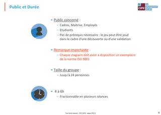 4
• Public concerné :
– Cadres, Maîtrise, Employés
– Etudiants
– Pas de prérequis nécessaire : le jeu peut être joué
dans le cadre d'une découverte ou d'une validation
• Remarque importante :
– Chaque stagiaire doit avoir à disposition un exemplaire
de la norme ISO 9001
• Taille du groupe :
– Jusqu'à 24 personnes
• 4 à 6h
– Fractionnable en plusieurs séances
Public et Durée
Tout droit réservé - CIPE 2019 - www.CIPE.fr
 