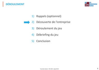 9
1) Rappels (optionnel)
2) Découverte de l'entreprise
3) Déroulement du jeu
4) Débriefing du jeu
5) Conclusion
DÉROULEMENT
Tout droit réservé - CIPE 2019 - www.CIPE.fr
 
