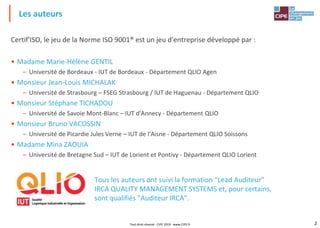2
Certif'ISO, le jeu de la Norme ISO 9001® est un jeu d'entreprise développé par :
• Madame Marie-Hélène GENTIL
– Université de Bordeaux - IUT de Bordeaux - Département QLIO Agen
• Monsieur Jean-Louis MICHALAK
– Université de Strasbourg – FSEG Strasbourg / IUT de Haguenau - Département QLIO
• Monsieur Stéphane TICHADOU
– Université de Savoie Mont-Blanc – IUT d'Annecy - Département QLIO
• Monsieur Bruno VACOSSIN
– Université de Picardie Jules Verne – IUT de l'Aisne - Département QLIO Soissons
• Madame Mina ZAOUIA
– Université de Bretagne Sud – IUT de Lorient et Pontivy - Département QLIO Lorient
Tous les auteurs ont suivi la formation "Lead Auditeur"
IRCA QUALITY MANAGEMENT SYSTEMS et, pour certains,
sont qualifiés "Auditeur IRCA".
Les auteurs
Tout droit réservé - CIPE 2019 - www.CIPE.fr
 