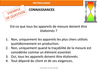 Est-ce que tous les appareils de mesure doivent être
étalonnés ?
1. Non, uniquement les appareils les plus chers utilisés
quotidiennement en production.
2. Non, uniquement quand la traçabilité de la mesure est
considérée comme un élément essentiel.
3. Oui, tous les appareils doivent être étalonnés.
4. Tout dépend du client et de ses exigences.
CONNAISSANCES
METROLOGIE
Tout droit réservé - CIPE 2019 - www.CIPE.fr
 