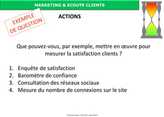 Que pouvez-vous, par exemple, mettre en œuvre pour
mesurer la satisfaction clients ?
1. Enquête de satisfaction
2. Baromètre de confiance
3. Consultation des réseaux sociaux
4. Mesure du nombre de connexions sur le site
MARKETING & ECOUTE CLIENTS
ACTIONS
Tout droit réservé - CIPE 2019 - www.CIPE.fr
 